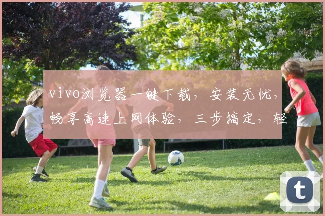vivo浏览器一键下载，安装无忧，畅享高速上网体验，三步搞定，轻松便捷