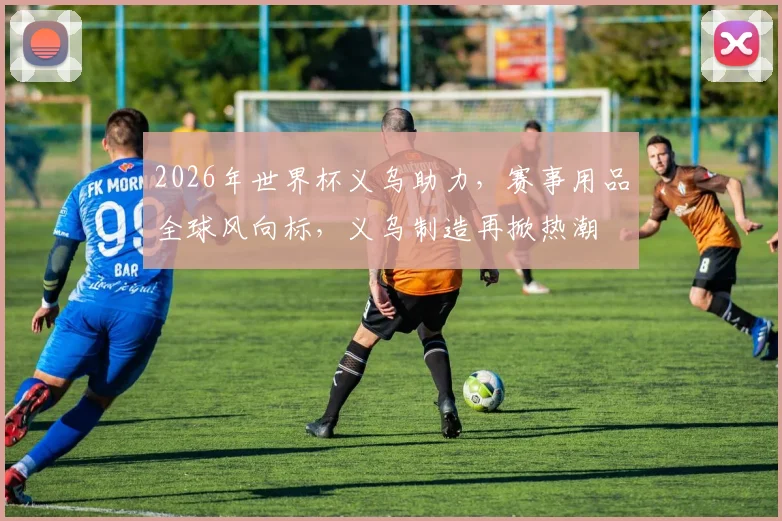 2026年世界杯义乌助力，赛事用品全球风向标，义乌制造再掀热潮
