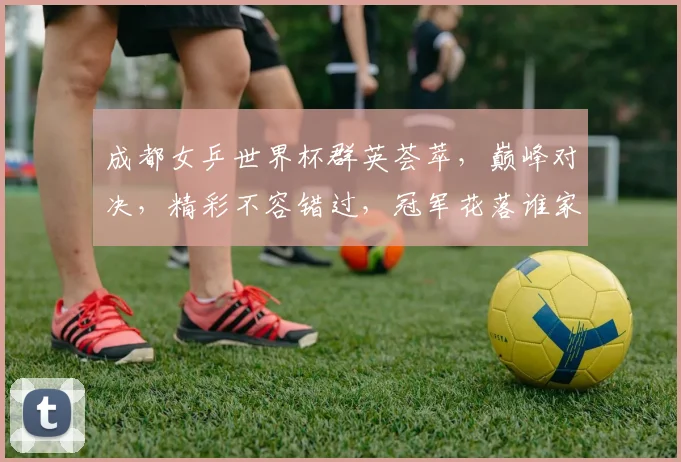 成都女乒世界杯群英荟萃，巅峰对决，精彩不容错过，冠军花落谁家