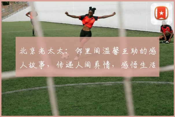 北京老太太：邻里间温馨互助的感人故事，传递人间真情，感悟生活美好，感悟岁月沧桑。