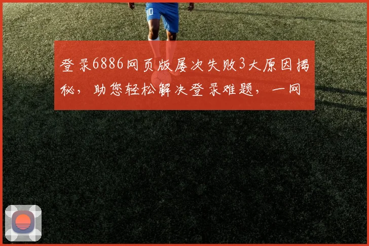 登录6886网页版屡次失败3大原因揭秘，助您轻松解决登录难题，一网打尽