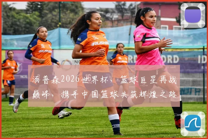 汤普森2026世界杯，篮球巨星再战巅峰，携手中国篮球共筑辉煌之路