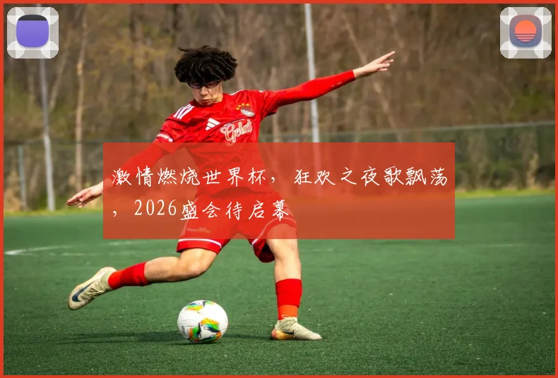 激情燃烧世界杯，狂欢之夜歌飘荡，2026盛会待启幕