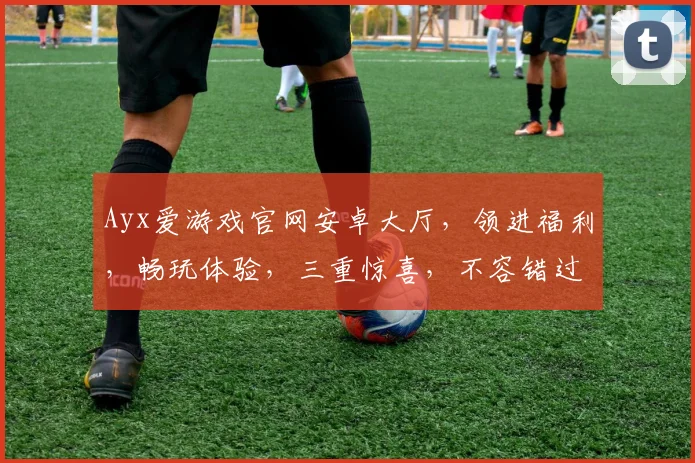 Ayx爱游戏官网安卓大厅，领进福利，畅玩体验，三重惊喜，不容错过，速来体验
