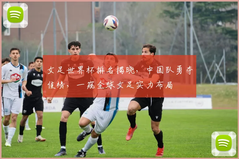 女足世界杯排名揭晓，中国队勇夺佳绩，一窥全球女足实力布局