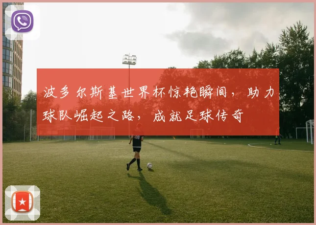 波多尔斯基世界杯惊艳瞬间，助力球队崛起之路，成就足球传奇
